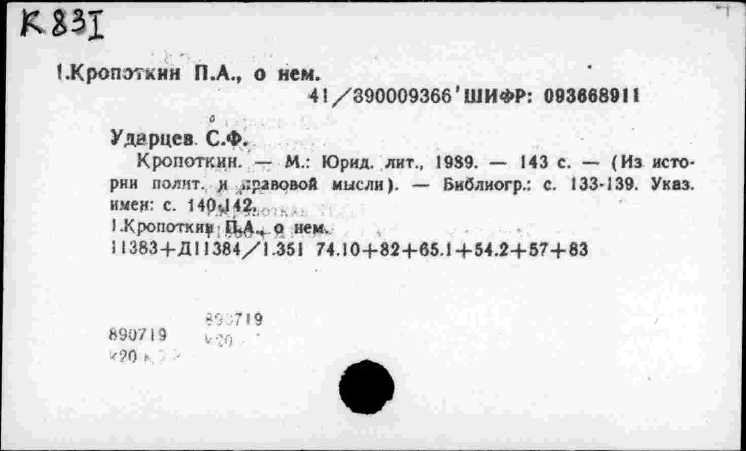 ﻿КЯ31
(.Кропоткин П.А., о нем.
41/390009366'ШИФР: 093668911
Ударцев. С.Ф.
Кропоткин. — М.: Юрид. лит., 1989. — 143 с. — (Из истории полит, д правовой мысли). — Библиогр.: С. 133-139. Указ, имея: с. 140^42. л .
1-Кропоткиу о нем..
113834-Д11384/1.351 74.104-824-65.14-54.24-574-83
890719 *20 ►.
89 719